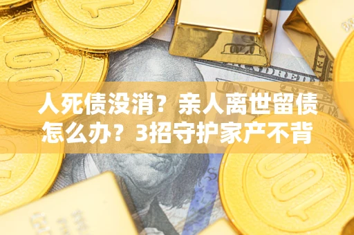 武汉人死债没消？亲人离世留债怎么办？3招守护家产不背锅