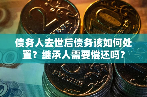 武汉债务人去世后债务该如何处置？继承人需要偿还吗？