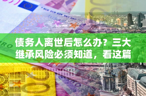 武汉债务人离世后怎么办？三大继承风险必须知道，看这篇就够了