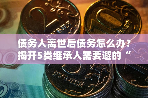 武汉债务人离世后债务怎么办？揭开5类继承人需要避的“坑”